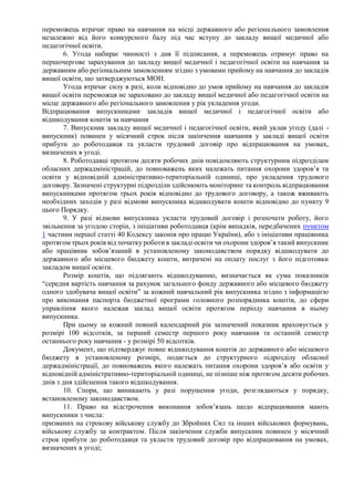 переможець втрачає право на навчання на місці державного або регіонального замовлення
незалежно від його конкурсного балу під час вступу до закладу вищої медичної або
педагогічної освіти.
6. Угода набирає чинності з дня її підписання, а переможець отримує право на
першочергове зарахування до закладу вищої медичної і педагогічної освіти на навчання за
державним або регіональним замовленням згідно з умовами прийому на навчання до закладів
вищої освіти, що затверджуються МОН.
Угода втрачає силу в разі, коли відповідно до умов прийому на навчання до закладів
вищої освіти переможця не зараховано до закладу вищої медичної або педагогічної освіти на
місце державного або регіонального замовлення у рік укладення угоди.
Відпрацювання випускниками закладів вищої медичної і педагогічної освіти або
відшкодування коштів за навчання
7. Випускник закладу вищої медичної і педагогічної освіти, який уклав угоду (далі -
випускник) повинен у місячний строк після закінчення навчання у закладі вищої освіти
прибути до роботодавця та укласти трудовий договір про відпрацювання на умовах,
визначених в угоді.
8. Роботодавці протягом десяти робочих днів повідомляють структурним підрозділам
обласних держадміністрацій, до повноважень яких належать питання охорони здоров’я та
освіти у відповідній адміністративно-територіальній одиниці, про укладення трудового
договору. Зазначені структурні підрозділи здійснюють моніторинг та контроль відпрацювання
випускниками протягом трьох років відповідно до трудового договору, а також вживають
необхідних заходів у разі відмови випускника відшкодувати кошти відповідно до пункту 9
цього Порядку.
9. У разі відмови випускника укласти трудовий договір і розпочати роботу, його
звільнення за угодою сторін, з ініціативи роботодавця (крім випадків, передбачених пунктом
1 частини першої статті 40 Кодексу законів про працю України), або з ініціативи працівника
протягом трьох років від початку роботи в закладі освіти чи охорони здоров’я такий випускник
або працівник зобов’язаний в установленому законодавством порядку відшкодувати до
державного або місцевого бюджету кошти, витрачені на оплату послуг з його підготовки
закладом вищої освіти.
Розмір коштів, що підлягають відшкодуванню, визначається як сума показників
“середня вартість навчання за рахунок загального фонду державного або місцевого бюджету
одного здобувача вищої освіти” за кожний навчальний рік випускника згідно з інформацією
про виконання паспорта бюджетної програми головного розпорядника коштів, до сфери
управління якого належав заклад вищої освіти протягом періоду навчання в ньому
випускника.
При цьому за кожний повний календарний рік зазначений показник враховується у
розмірі 100 відсотків, за перший семестр першого року навчання та останній семестр
останнього року навчання - у розмірі 50 відсотків.
Документ, що підтверджує повне відшкодування коштів до державного або місцевого
бюджету в установленому розмірі, подається до структурного підрозділу обласної
держадміністрації, до повноважень якого належать питання охорони здоров’я або освіти у
відповідній адміністративно-територіальній одиниці, не пізніше ніж протягом десяти робочих
днів з дня здійснення такого відшкодування.
10. Спори, що виникають у разі порушення угоди, розглядаються у порядку,
встановленому законодавством.
11. Право на відстрочення виконання зобов’язань щодо відпрацювання мають
випускники з числа:
призваних на строкову військову службу до Збройних Сил та інших військових формувань,
військову службу за контрактом. Після закінчення служби випускник повинен у місячний
строк прибути до роботодавця та укласти трудовий договір про відпрацювання на умовах,
визначених в угоді;
 