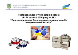 Постанова Кабінету Міністрів України
від 24 лютого 2016 року № 163
"Про затвердження Технічного регламенту засобів
вимірювальної техніки"
 