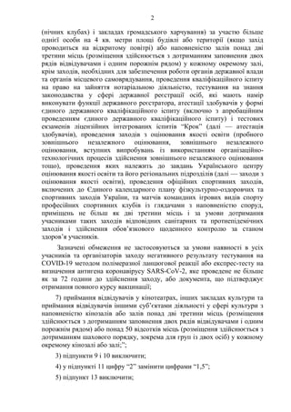 2
(нічних клубах) і закладах громадського харчування) за участю більше
однієї особи на 4 кв. метри площі будівлі або території (якщо захід
проводиться на відкритому повітрі) або наповненістю залів понад дві
третини місць (розміщення здійснюється з дотриманням заповнення двох
рядів відвідувачами і одним порожнім рядом) у кожному окремому залі,
крім заходів, необхідних для забезпечення роботи органів державної влади
та органів місцевого самоврядування, проведення кваліфікаційного іспиту
на право на зайняття нотаріальною діяльністю, тестування на знання
законодавства у сфері державної реєстрації осіб, які мають намір
виконувати функції державного реєстратора, атестації здобувачів у формі
єдиного державного кваліфікаційного іспиту (включно з апробаційним
проведенням єдиного державного кваліфікаційного іспиту) і тестових
екзаменів ліцензійних інтегрованих іспитів “Крок” (далі — атестація
здобувачів), проведення заходів з оцінювання якості освіти (пробного
зовнішнього незалежного оцінювання, зовнішнього незалежного
оцінювання, вступних випробувань із використанням організаційно-
технологічних процесів здійснення зовнішнього незалежного оцінювання
тощо), проведення яких належить до завдань Українського центру
оцінювання якості освіти та його регіональних підрозділів (далі — заходи з
оцінювання якості освіти), проведення офіційних спортивних заходів,
включених до Єдиного календарного плану фізкультурно-оздоровчих та
спортивних заходів України, та матчів командних ігрових видів спорту
професійних спортивних клубів із глядачами з наповненістю споруд,
приміщень не більш як дві третини місць і за умови дотримання
учасниками таких заходів відповідних санітарних та протиепідемічних
заходів і здійснення обов’язкового щоденного контролю за станом
здоров’я учасників.
Зазначені обмеження не застосовуються за умови наявності в усіх
учасників та організаторів заходу негативного результату тестування на
COVID-19 методом полімеразної ланцюгової реакції або експрес-тесту на
визначення антигена коронавірусу SARS-CoV-2, яке проведене не більше
як за 72 години до здійснення заходу, або документа, що підтверджує
отримання повного курсу вакцинації;
7) приймання відвідувачів у кінотеатрах, інших закладах культури та
приймання відвідувачів іншими суб’єктами діяльності у сфері культури з
наповненістю кінозалів або залів понад дві третини місць (розміщення
здійснюється з дотриманням заповнення двох рядів відвідувачами і одним
порожнім рядом) або понад 50 відсотків місць (розміщення здійснюється з
дотриманням шахового порядку, зокрема для груп із двох осіб) у кожному
окремому кінозалі або залі;”;
3) підпункти 9 і 10 виключити;
4) у підпункті 11 цифру “2” замінити цифрами “1,5”;
5) підпункт 13 виключити;
 