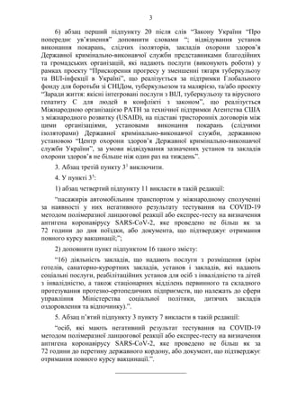 3
6) абзац перший підпункту 20 після слів “Закону України “Про
попереднє ув’язнення” доповнити словами “; відвідування установ
виконання покарань, слідчих ізоляторів, закладів охорони здоров’я
Державної кримінально-виконавчої служби представниками благодійних
та громадських організацій, які надають послуги (виконують роботи) у
рамках проекту “Прискорення прогресу у зменшенні тягаря туберкульозу
та ВІЛ-інфекції в Україні”, що реалізується за підтримки Глобального
фонду для боротьби зі СНІДом, туберкульозом та малярією, та/або проекту
“Заради життя: якісні інтегровані послуги з ВІЛ, туберкульозу та вірусного
гепатиту С для людей в конфлікті з законом”, що реалізується
Міжнародною організацією PATH за технічної підтримки Агентства США
з міжнародного розвитку (USAID), на підставі тристоронніх договорів між
цими організаціями, установами виконання покарань (слідчими
ізоляторами) Державної кримінально-виконавчої служби, державною
установою “Центр охорони здоров’я Державної кримінально-виконавчої
служби України”, за умови відвідування зазначених установ та закладів
охорони здоров’я не більше ніж один раз на тиждень”.
3. Абзац третій пункту 31
виключити.
4. У пункті 35
:
1) абзац четвертий підпункту 11 викласти в такій редакції:
“пасажирів автомобільним транспортом у міжнародному сполученні
за наявності у них негативного результату тестування на COVID-19
методом полімеразної ланцюгової реакції або експрес-тесту на визначення
антигена коронавірусу SARS-CoV-2, яке проведено не більш як за
72 години до дня поїздки, або документа, що підтверджує отримання
повного курсу вакцинації;”;
2) доповнити пункт підпунктом 16 такого змісту:
“16) діяльність закладів, що надають послуги з розміщення (крім
готелів, санаторно-курортних закладів, установ і закладів, які надають
соціальні послуги, реабілітаційних установ для осіб з інвалідністю та дітей
з інвалідністю, а також стаціонарних відділень первинного та складного
протезування протезно-ортопедичних підприємств, що належать до сфери
управління Міністерства соціальної політики, дитячих закладів
оздоровлення та відпочинку).”.
5. Абзац п’ятий підпункту 3 пункту 7 викласти в такій редакції:
“осіб, які мають негативний результат тестування на COVID-19
методом полімеразної ланцюгової реакції або експрес-тесту на визначення
антигена коронавірусу SARS-CoV-2, яке проведено не більш як за
72 години до перетину державного кордону, або документ, що підтверджує
отримання повного курсу вакцинації.”.
_____________________
 