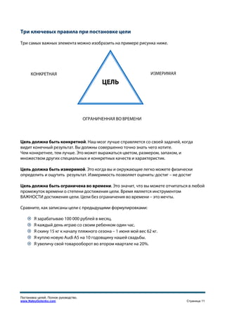 Три ключевых правила при постановке цели

Три самых важных элемента можно изобразить на примере рисунка ниже.




      КОНКРЕТНАЯ                                                  ИЗМЕРИМАЯ

                                               ЦЕЛЬ




                                        ОГРАНИЧЕННАЯ ВО ВРЕМЕНИ




Цель должна быть конкретной. Наш мозг лучше справляется со своей задачей, когда
видит конечный результат. Вы должны совершенно точно знать чего хотите.
Чем конкретнее, тем лучше. Это может выражаться цветом, размером, запахом, и
множеством других специальных и конкретных качеств и характеристик.

Цель должна быть измеримой. Это когда вы и окружающие легко можете физически
определить и ощутить результат. Измеримость позволяет оценить: достиг – не достиг

Цель должна быть ограничена во времени. Это значит, что вы можете отчитаться в любой
промежуток времени о степени достижения цели. Время является инструментом
ВАЖНОСТИ достижения цели. Цели без ограничения во времени – это мечты.

Сравните, как записаны цели с предыдущими формулировками:

        Я зарабатываю 100 000 рублей в месяц.
        Я каждый день играю со своим ребенком один час.
        Я скину 15 кг к началу пляжного сезона – 1 июня мой вес 62 кг.
        Я куплю новую Audi A5 на 10 годовщину нашей свадьбы.
        Я увеличу свой товарооборот во втором квартале на 20%.




Постановка целей. Полное руководство.
www.NateyGolenko.com                                                          Страница 11
 