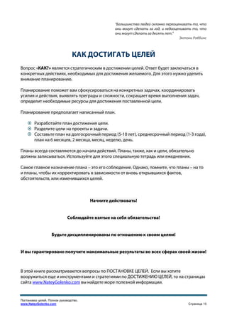 "Большинство людей склонно переоценивать то, что
                                                  они могут сделать за год, и недооценивать то, что
                                                  они могут сделать за десять лет."
                                                                                     Энтони Роббинс



                                 КАК ДОСТИГАТЬ ЦЕЛЕЙ
Вопрос «КАК?» является стратегическим в достижении целей. Ответ будет заключаться в
конкретных действиях, необходимых для достижения желаемого. Для этого нужно уделить
внимание планированию.

Планирование поможет вам сфокусироваться на конкретных задачах, координировать
усилия и действия, выявлять преграды и сложности, сокращает время выполнения задач,
определит необходимые ресурсы для достижения поставленной цели.

Планирование предполагает написанный план.

        Разработайте план достижения цели.
        Разделите цели на проекты и задачи.
        Составьте план на долгосрочный период (5-10 лет), среднесрочный период (1-3 года),
        план на 6 месяцев, 2 месяца, месяц, неделю, день.

Планы всегда составляются до начала действий. Планы, также, как и цели, обязательно
должны записываться. Используйте для этого специальную тетрадь или ежедневник.

Самое главное назначение плана – это его соблюдение. Однако, помните, что планы – на то
и планы, чтобы их корректировать в зависимости от вновь открывшихся фактов,
обстоятельств, или изменившихся целей.



                                        Начните действовать!


                              Соблюдайте взятые на себя обязательства!


                    Будьте дисциплинированы по отношению к своим целям!


И вы гарантировано получите максимальные результаты во всех сферах своей жизни!



В этой книге рассматриваются вопросы по ПОСТАНОВКЕ ЦЕЛЕЙ. Если вы хотите
вооружиться еще и инструментами и стратегиями по ДОСТИЖЕНИЮ ЦЕЛЕЙ, то на страницах
сайта www.NateyGolenko.com вы найдете море полезной информации.


Постановка целей. Полное руководство.
www.NateyGolenko.com                                                                     Страница 15
 