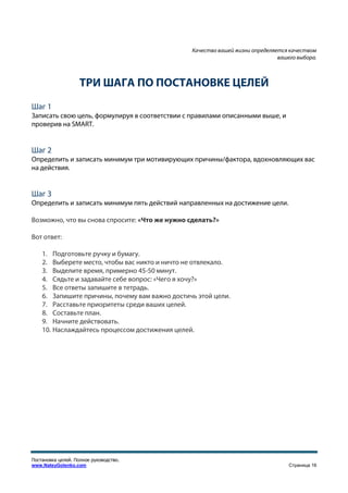 Качество вашей жизни определяется качеством
                                                                              вашего выбора.



                    ТРИ ШАГА ПО ПОСТАНОВКЕ ЦЕЛЕЙ
Шаг 1
Записать свою цель, формулируя в соответствии с правилами описанными выше, и
проверив на SMART.


Шаг 2
Определить и записать минимум три мотивирующих причины/фактора, вдохновляющих вас
на действия.


Шаг 3
Определить и записать минимум пять действий направленных на достижение цели.

Возможно, что вы снова спросите: «Что же нужно сделать?»

Вот ответ:

    1. Подготовьте ручку и бумагу.
    2. Выберете место, чтобы вас никто и ничто не отвлекало.
    3. Выделите время, примерно 45-50 минут.
    4. Сядьте и задавайте себе вопрос: «Чего я хочу?»
    5. Все ответы запишите в тетрадь.
    6. Запишите причины, почему вам важно достичь этой цели.
    7. Расставьте приоритеты среди ваших целей.
    8. Составьте план.
    9. Начните действовать.
    10. Наслаждайтесь процессом достижения целей.




Постановка целей. Полное руководство.
www.NateyGolenko.com                                                              Страница 16
 
