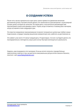 Достигать своих целей просто, когда знаешь как!




                                   О СОЗДАНИИ УСПЕХА
После того, как вы запишите все свои цели, нужно привести в движение механизм
достижения успеха. Лучший способ сделать это заключается в рассмотрении на регулярной
основе целей, которые вы записали. На самом деле, я настоятельно рекомендую вам
просматривать ваши цели дважды в день. Утром, когда готовитесь к новому дню и вечером,
когда составляете план следующего дня.

Это простое ежедневное просматривание позволит погружаться целям еще глубже в ваше
подсознание, и придаст вашему мышлению невероятную силу работать на достижение их.

Это займет у вас всего 3-5 минут каждый день. Я гарантирую, что если вы будете делать это
последовательно и методично, ваши цели начнут быстрее воплощаться в реальности.




Надеюсь, вам понравился этот материал. Если вы хотите получить гораздо больше
практических советов о том, как достигать максимальных результатов в жизни и бизнесе,
посетите сайт www.NateyGolenko.com




Постановка целей. Полное руководство.
www.NateyGolenko.com                                                                  Страница 17
 