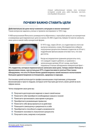 «Самый медлительный человек, если он только
                                                не теряет из виду цели, идет быстрее, чем тот,
                                                кто блуждает бесцельно»
                                                                                      Г. Лессинг



                       ПОЧЕМУ ВАЖНО СТАВИТЬ ЦЕЛИ
                        ОЧЕМУ
Действительно ли цели могут изменить ситуацию в жизни человека?
Таким вопросом задались ученые и провели эксперимент в 1953 году.

К 400 выпускникам Йельского университета обратились с просьбой записать их конкретные
и измеримые долговременные цели их жизни. Из 400 студентов, только 12 смогли записать
свои цели в какой-либо конкретной форме.
                  либо

                                        В 1973 году, через 20 лет, со студент
                                                                      студентами из этого же
                                        выпуска связались снова. Исследователи собрали
                                        полученные результаты бывших студентов за 20 лет с
                                        подробными финансовыми итогами того, что они
                                                  ми
                                        достигли.

                                 Когда исследователи сравнили результаты того,
                                 что каждый студент добился, и ср
                                                               сравнили с
                                 записанными целями 20 лет назад, они были
                                 поражены! Ученые обнаружили невероятный факт –
                                           !
3% студентов, которые первоначально записали свои цели, теперь имеют больше в
                       ервоначально
финансовом плане, чем остальные 97% студентов вместе взятых! Они также
обнаружили, что эти 3% были более удовлетворены своей жизнью и испытывали
                                                             ью
большее удовлетворение в отношениях, здоровье и карьере.

Постановка целей используется профессиональными спортсменами, успешными
               й
бизнесменами и просто людьми, которые хотят быстрее достигать своих целей во всех
сферах жизни.

Четко определяя свои цели вы:
                           ы:

        Получаете долгосрочное видение и смысл своей жизни
        Помогаете себе приобрести необходимые навыки и знания
        Помогаете организовать свое время и ресурсы
        Приобретаете развивающие привычки
        Помогаете себе фокусироваться на действии
        Повышаете самооценку и уверенность в себе
        Приобретаете способность видеть возможности
        Понимаете значимость пполученного результата
        Получаете силы, энергию и энтузиазм




Постановка целей. Полное руководство.
www.NateyGolenko.com                                                                   Страница 4
 