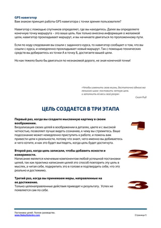 GPS навигатор
Вам знаком принцип работы GPS навигатора с точки зрения пользователя?

Навигатор с помощью спутников определяет, где вы находитесь. Далее вы определяете
конечную точку маршрута – это ваша цель. Как только внесена информация о желаемой
цели, навигатор прокладывает маршрут, и вы начинаете двигаться по проложенному пути.

Если по ходу следования вы сошли с заданного курса, то навигатор сообщает о том, что вы
сошли с курса, и немедленно прокладывает новый маршрут. Так с помощью технических
средств вы добираетесь из точки А в точку Б, достигаете вашей цели.

Но как тяжело было бы двигаться по незнакомой дороге, не зная конечной точки!




                                              «Чтобы изменить свою жизнь, достаточно одного ма
                                              ленького шага поставить четкую цель
                                              и заполнить ей весь свой разум»
                                                                                      Скот Рид



                        ЦЕЛЬ СОЗДАЕТСЯ В ТРИ ЭТАПА
Первый раз, когда вы создаете мысленную картину в своем
воображении.
Визуализация своих целей в воображении в деталях, цвете и с высокой
четкостью, позволяет лучше видеть сознанию, к чему вы стремитесь. Ваше
подсознание может немедленно приступить к работе, и помочь вам
привести цели к реальности, потому что знает, чего именно вы добиваетесь
и чего хотите, и как это будет выглядеть, когда цель будет достигнута.

Второй раз, когда цель записали, чтобы добавить ясности и
измеримости.
Написание является ключевым компонентом любой успешной постановки
целей, так как практика написания целей это способ повторить эту цель в
мыслях, а читая себе, подкрепить это в голове и подтвердить себе, что это
реально и достижимо.

Третий раз, когда вы принимаем меры, направленные на
ее достижение.
Только целенаправленные действия приводят к результату. Успех не
появляется сам по себе.




Постановка целей. Полное руководство.
www.NateyGolenko.com                                                                 Страница 5
 