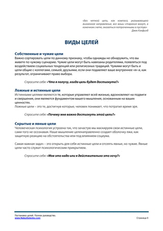 «Без четкой цели, как компаса, указывающего
                                             жизненное направление, все ваши старания могут, в
                                             конечном счете, оказаться потраченными в пустую»
                                                                                 Джек Кэнфилд



                                        ВИДЫ ЦЕЛЕЙ
Собственные и чужие цели
Важно сортировать цели по данному признаку, чтобы однажды не обнаружить, что вы
живете по чужому сценарию. Чужие цели могут быть навязаны родителями, появляться под
воздействием социальных тенденций или религиозных традиций. Чужими могут быть и
цели общие с коллегами, семьей, друзьями, если они подавляют ваше внутреннее «я» и, как
результат, ограничивают право выбора.

        Спросите себя: «Что я получу, когда цель будет достигнута?»

Ложные и истинные цели
Истинными целями являются те, которые управляют всей жизнью, вдохновляют на подвиги
и свершения, они являются фундаментом вашего мышления, основанным на ваших
ценностях.
Ложные цели – это те, достигнув которые, человек понимает, что потратил время зря.

        Спросите себя: «Почему мне важно достигнуть этой цели?»

Скрытые и явные цели
Человеческая психология устроена так, что зачастую мы маскируем свои истинные цели,
сами того не осознавая. Наше мышление целенаправленно создает оболочку лжи, как
защитную реакцию на обстоятельства или под влиянием социума.

Самая важная задач – это открыть для себя истинные цели и отсеять явные, но чужие. Явные
цели часто служат психологическим прикрытием.

        Спросите себя: «Мне это надо или я действительно это хочу?»




Постановка целей. Полное руководство.
www.NateyGolenko.com                                                                 Страница 6
 