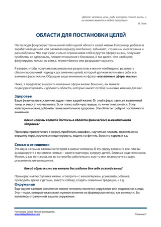 «Дайте человеку цель, ради которой стоит жить, и
                                             он сможет выжить в любой ситуации»
                                                                                       И. Гете



                   ОБЛАСТИ ДЛЯ ПОСТАНОВКИ ЦЕЛЕЙ
Часто люди фокусируются на какой-либо одной области своей жизни. Например, работая и
зарабатывая деньги или развивая карьеру или бизнес, забывают, что жизнь многогранна и
разнообразна. Что еще хуже, сильно ограничивая себя в других сферах жизни, получают
проблемы со здоровьем, плохие отношения с близкими, и так далее. Или наоборот,
фокусируясь только на семье, теряют бизнес или разрушают карьеру.

Я уверен, чтобы получать максимальные результаты в жизни необходимо развивать
сбалансированный подход к достижению целей, который должен включать в себя все
важные сферы жизни. Обращаю ваше внимание на фразу «все важные сферы жизни».

Ниже, я предлагаю выделить основные сферы жизни. Конечно, вы можете
подкорректировать и добавить области, которые имеют особое значение именно для вас.

Здоровье
Ваше физическое состояние задает темп вашей жизни. От этой сферы зависит жизненный
тонус и энергетика человека. Если плохо себя чувствуешь, то ничего не хочется. В эту
категорию можно добавить также ментальное здоровье. Эти области требуют постоянного
внимания.

        Какие цели вы хотите достичь в области физического и ментального
        здоровья?

Примеры: привести вес в норму, пробежать марафон, научиться плавать, подняться на
вершину горы, научиться медитировать, ходить на фитнес, бросить курить и т.д.

Семья и отношения
Эта одна из самых важных категорий в жизни человека. В эту сферу включите все, что вы
ассоциируете с понятием «семья» - своего партнера, супругу, детей, близких родственников.
Может, у вас нет семьи, но вы хотели бы заботиться о ком-то или планируете создать
романтические отношения.

        Какой образ жизни вы хотели бы создать для себя и своей семьи?

Примеры: найти спутника жизни, «говорить» с женой/мужем, усыновить ребенка,
проводить время с детьми, завести собаку, создать семейные традиции, и т.д.
Окружение
Еще одним важным элементом жизни человека является окружение или социальная среда.
Это – люди, которые оказывают прямое влияние на формирование вас как личности. Вы
являетесь отражением вашего окружения.



Постановка целей. Полное руководство.
www.NateyGolenko.com                                                                 Страница 7
 