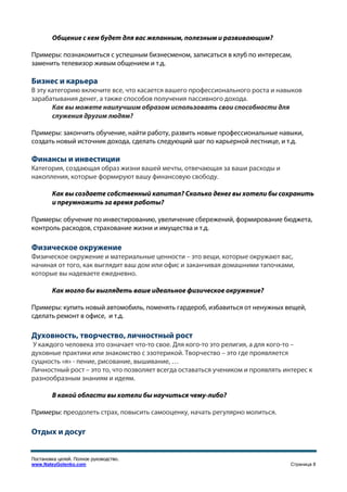 Общение с кем будет для вас желанным, полезным и развивающим?

Примеры: познакомиться с успешным бизнесменом, записаться в клуб по интересам,
заменить телевизор живым общением и т.д.

Бизнес и карьера
В эту категорию включите все, что касается вашего профессионального роста и навыков
зарабатывания денег, а также способов получения пассивного дохода.
       Как вы можете наилучшим образом использовать свои способности для
       служения другим людям?

Примеры: закончить обучение, найти работу, развить новые профессиональные навыки,
создать новый источник дохода, сделать следующий шаг по карьерной лестнице, и т.д.

Финансы и инвестиции
Категория, создающая образ жизни вашей мечты, отвечающая за ваши расходы и
накопления, которые формируют вашу финансовую свободу.

        Как вы создаете собственный капитал? Сколько денег вы хотели бы сохранить
        и преумножить за время работы?

Примеры: обучение по инвестированию, увеличение сбережений, формирование бюджета,
контроль расходов, страхование жизни и имущества и т.д.

Физическое окружение
Физическое окружение и материальные ценности – это вещи, которые окружают вас,
начиная от того, как выглядит ваш дом или офис и заканчивая домашними тапочками,
которые вы надеваете ежедневно.

        Как могло бы выглядеть ваше идеальное физическое окружение?

Примеры: купить новый автомобиль, поменять гардероб, избавиться от ненужных вещей,
сделать ремонт в офисе, и т.д.

Духовность, творчество, личностный рост
У каждого человека это означает что-то свое. Для кого-то это религия, а для кого-то –
духовные практики или знакомство с эзотерикой. Творчество – это где проявляется
сущность «я» - пение, рисование, вышивание, …
Личностный рост – это то, что позволяет всегда оставаться учеником и проявлять интерес к
разнообразным знаниям и идеям.

        В какой области вы хотели бы научиться чему-либо?

Примеры: преодолеть страх, повысить самооценку, начать регулярно молиться.

Отдых и досуг


Постановка целей. Полное руководство.
www.NateyGolenko.com                                                             Страница 8
 