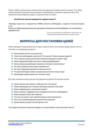 Отдых, хобби, путешествия, развлечения или, другими словами, яркость жизни. Это сфера
жизни, дающая положительные эмоции и переживания, энергию и удовольствие. Она
привносит разнообразие, радость, удовольствие, интерес.

        Что для вас значит выражение «краски жизни»?

Примеры: прыгнуть с парашютом с 4000м, поехать на Мальдивы, сходить в театр или музей,
и т.д.
Если есть любые дополнительные критерии, которые вы хотите добавить, не стесняйтесь,
сделайте это!
                                             Если вы сознательно не выбираете свою жизнь, вы
                                             принимаете посредственность по умолчанию



                  ВОПРОСЫ ДЛЯ ПОСТАНОВКИ ЦЕЛЕЙ
Ниже приводится ряд вопросов, которые помогут вам в постановке целей. Нужно честно
ответить на следующие вопросы:

        Каких результатов я хочу достичь?
        Чему мне необходимо научиться? Что изучить? Какие навыки развить?
        Что я сделаю нового для успеха в бизнесе/карьере в новом году?
        Какое окружение будет для меня самым развивающим?
        Какие новые развивающие привычки я встрою в свою жизнь?
        От каких привычек мне нужно избавиться?
        На чем я буду фокусироваться больше всего?
        Что для меня будет самым лучшим результатом в конце года?
        Какие будут яркие моменты в течение года?

Вот еще несколько вопросов для обсуждения во время постановки целей:

        Какие навыки мне нужны, чтобы достичь этой цели?
        Какие преимущества я получу путем достижения этой цели?
        Какая информация и знания мне нужны?
        Какая помощь, поддержка или сотрудничество мне необходимы?
        Какие ресурсы могут мне помочь?
        Что или кто может стать препятствием в моем прогрессе?
        Как я могу минимизировать препятствия заранее?
        Какой самый лучший способ сделать это?

Эти и другие вопросы помогают увидеть и почувствовать свои желания и мечты.




Постановка целей. Полное руководство.
www.NateyGolenko.com                                                                   Страница 9
 