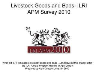 Livestock Goods and Bads: ILRI APM Survey 2010 What did ILRI think about livestock goods and bads ….and how did this change after the ILRI Annual Program Meeting in April 2010? Prepared by Alan Duncan, June 19, 2010 