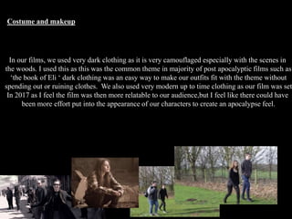 Costume and makeup
In our films, we used very dark clothing as it is very camouflaged especially with the scenes in
the woods. I used this as this was the common theme in majority of post apocalyptic films such as
‘the book of Eli ‘ dark clothing was an easy way to make our outfits fit with the theme without
spending out or ruining clothes. We also used very modern up to time clothing as our film was set
In 2017 as I feel the film was then more relatable to our audience,but I feel like there could have
been more effort put into the appearance of our characters to create an apocalypse feel.
 