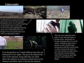 Camera angles
I produced many camera shots/angles to
get the best out of my film opening.
Establishing shots were good for getting
an apocalypse feel as scenes that
involved no people highlighted that the
actors were isolated therefore even
though it was not a professional set it
still set an apocalyptic theme.
This was a low angle shot and a
point of view shot which gave a
feeling of fear and portrays an
element of danger than if it was the
camera filming the attack from a
distance as this would be quite
boring and would show much action
as what is shown in the point of
view shot and the low angle shows
this character is being attacked
rather than it being an equal fight
and shows this character is in
danger.
Even though these are 2 totally different shots they are
both point of view angles. This gives the audience the
view of the character seeing what they see which
allows the audience to sometimes connect more to the
character and allows them to feel like the character.
 
