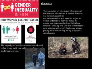 This was put on my blog as part of my research
into women's roles in film . It showed that there
was not much equality in
this business as there was less roles played by
women and the roles that were played by
women were very sexualised and didn’t have
much of a speaking role. Our film contributed to
them statistics with us only having one woman
playing a role and her only having a 1second/3
second cameo.
characters
The majority of our characters were male and
rather young to fit our audience and theme of a
modern apocalypse.
 