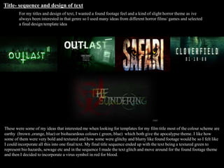 Title- sequence and design of text
For my titles and design of text, I wanted a found footage feel and a kind of slight horror theme as ive
always been interested in that genre so I used many ideas from different horror films/ games and selected
a final design template idea
These were some of my ideas that interested me when looking for templates for my film title most of the colour scheme are
earthy (brown ,orange, blue) or biohazardous colours ( green, blue) which both give the apocalypse theme. I like how
some of them were very bold and textured and how some were glitchy and blurry like found footage would be so I felt like
I could incorporate all this into one final text. My final title sequence ended up with the text being a textured green to
represent bio hazards, sewage etc and in the sequence I made the text glitch and move around for the found footage theme
and then I decided to incorporate a virus symbol in red for blood.
 