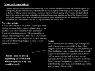 Music and sound effects
I wanted my music to be ominous and devastating, so the audience could have different emotions throughout the
film opening, I did incorporate sound effects but has the music slightly over riding it, even though this tempted
to the line of it being a trailer many times I went over it a lot of times tweaking it but I wanted it to be loud and
then for the music to drop at the end and leave the found footage tape speaking and then if the film was to carry
on it would start everything from the beginning without the music and whether this will show to the examiner I
don’t know but I wanted to take the risk to keep the emotion and tension there.
Narrative sprints
It takes a lot of time to tell a story. Maybe you need
to show the downfall of a powerful company -- you
could do in a series of scenes where employees
frantically shred documents, FBI agents raid their
offices, and interrogate its CEOs, but if you want to
condense that time, you might want to use a montage
in which all these things happen in mere seconds
rather than minutes.
Gestalt
This is a theory that essentially says that if given
small bits and pieces, we will form them into a
complete whole. Kind of vague, I know, but think of
films that boil an entire relationship down to small
snapshots from their time together, like in Annie
Hall, or a road trip in which you only see the
highlights. Even if you only see several short clips
from a character's experience, you will be able to
understand the entire thing as a whole based on the
tone each one of them carries
I found these on a blog
explaining different kind
of montages and why they
would be used.
 