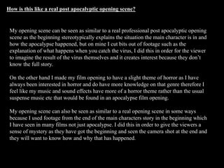 How is this like a real post apocalyptic opening scene?
My opening scene can be seen as similar to a real professional post apocalyptic opening
scene as the beginning stereotypically explains the situation the main character is in and
how the apocalypse happened, but on mine I cut bits out of footage such as the
explanation of what happens when you catch the virus, I did this in order for the viewer
to imagine the result of the virus themselves and it creates interest because they don’t
know the full story.
On the other hand I made my film opening to have a slight theme of horror as I have
always been interested in horror and do have more knowledge on that genre therefore I
feel like my music and sound effects have more of a horror theme rather than the usual
suspense music etc that would be found in an apocalypse film opening.
My opening scene can also be seen as similar to a real opening scene in some ways
because I used footage from the end of the main characters story in the beginning which
I have seen in many films not just apocalypse. I did this in order to give the viewers a
sense of mystery as they have got the beginning and seen the camera shot at the end and
they will want to know how and why that has happened.
 