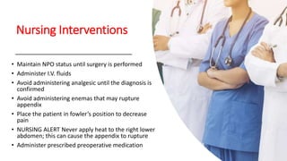 Nursing Interventions
• Maintain NPO status until surgery is performed
• Administer I.V. fluids
• Avoid administering analgesic until the diagnosis is
confirmed
• Avoid administering enemas that may rupture
appendix
• Place the patient in fowler’s position to decrease
pain
• NURSING ALERT Never apply heat to the right lower
abdomen; this can cause the appendix to rupture
• Administer prescribed preoperative medication
 