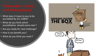 Please take a minute
and think positively
• What does it mean to you to be
accredited by JCI, CABHI?
• What do you think which
accreditation should come next ?
• Are you ready for next challenge?
• How it can benefit you?
• What do you think you need ?
 
