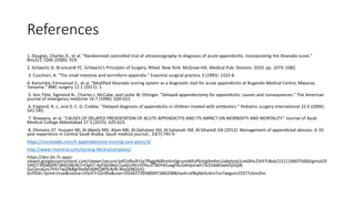 References
1. Douglas, Charles D., et al. "Randomised controlled trial of ultrasonography in diagnosis of acute appendicitis, incorporating the Alvarado score."
Bmj321.7266 (2000): 919.
2. Schwartz SI, Brunicardi FC. Schwartz’s Principles of Surgery. 9thed. New York: McGraw-Hill, Medical Pub. Division; 2010. pp. 1073–1082.
3. Cuschieri, A. "The small intestine and vermiform appendix." Essential surgical practice 3 (1995): 1325-8.
4. Kanumba, Emmanuel S., et al. "Modified Alvarado scoring system as a diagnostic tool for acute appendicitis at Bugando Medical Centre, Mwanza,
Tanzania." BMC surgery 11.1 (2011): 1.
5. Von Titte, Sigmond N., Charles J. McCabe, and Leslie W. Ottinger. "Delayed appendectomy for appendicitis: causes and consequences." The American
journal of emergency medicine 14.7 (1996): 620-622.
6. England, R. J., and D. C. G. Crabbe. "Delayed diagnosis of appendicitis in children treated with antibiotics." Pediatric surgery international 22.6 (2006):
541-545.
7. Shawana, et al. "CAUSES OF DELAYED PRESENTATION OF ACUTE APPENDICITIS AND ITS IMPACT ON MORBIDITY AND MORTALITY." Journal of Ayub
Medical College Abbottabad 27.3 (2015): 620-623.
8. Ohmann,37. Hussain MI, Al-Akeely MH, Alam MK, Al-Qahatani HH, Al-Salamah SM, Al-Ghamdi OA (2012): Management of appendiceal abscess. A 10-
year experience in Central Saudi Arabia. Saudi medical journal., 33(7):745-9.
https://nurseslabs.com/4-appendectomy-nursing-care-plans/4/
http://www.rncentral.com/nursing-library/careplans/
https://doc-0s-7c-apps-
viewer.googleusercontent.com/viewer/secure/pdf/ofkvilh5a7fbgg4k8hmhn0gcum46fuf9/elg9m6m1adqhjrej1sm0ihv25hf7c8ob/1521198075000/gmail/0
5492739580097384208/ACFrOgD7-4pf3jGWqn1ya6LH9rsY0YouITN0Y4ZuegFbcGAHpJcwh7SrZJtb8OwhiQJQyB-
GvJ2eraGzx7frEt7wZ0k8gFRq9etJ68fQW9LNJN-XkyQ0BQUQ-
DzYlD4=?print=true&nonce=cf5nf7r32n9fu&user=05492739580097384208&hash=of8qlbb5r4rn7sn7aegvm23377cbm2lm
 