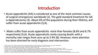 Introduction
• Acute appendicitis (AA) is considered as one of the most common causes
of surgical emergencies worldwide (1). The gold standard treatment for AA
is Appendectomy (2). About 6% of the population during their lifetime, will
suffer from acute appendicitis (3,4).
• Males suffer from acute appendicitis more than females (8.6% and 6.7%
respectively) (5,6). Acute appendicitis rarely causing death; with a
mortality rate ranges from zero up to 2.4% (8). However, more attention
has been directed for early diagnosis and intervention.
1. Douglas, Charles D., et al. "Randomised controlled trial of ultrasonography in diagnosis of acute appendicitis, incorporating the Alvarado score." Bmj321.7266 (2000): 919.
2. Schwartz SI, Brunicardi FC. Schwartz’s Principles of Surgery. 9thed. New York: McGraw-Hill, Medical Pub. Division; 2010. pp. 1073–1082.
3. Cuschieri, A. "The small intestine and vermiform appendix." Essential surgical practice 3 (1995): 1325-8.
4. Kanumba, Emmanuel S., et al. "Modified Alvarado scoring system as a diagnostic tool for acute appendicitis at Bugando Medical Centre, Mwanza, Tanzania." BMC surgery 11.1 (2011): 1.
5. Von Titte, Sigmond N., Charles J. McCabe, and Leslie W. Ottinger. "Delayed appendectomy for appendicitis: causes and consequences." The American journal of emergency medicine 14.7 (1996): 620-622.
6. England, R. J., and D. C. G. Crabbe. "Delayed diagnosis of appendicitis in children treated with antibiotics." Pediatric surgery international 22.6 (2006): 541-545.
7. Shawana, et al. "CAUSES OF DELAYED PRESENTATION OF ACUTE APPENDICITIS AND ITS IMPACT ON MORBIDITY AND MORTALITY." Journal of Ayub Medical College Abbottabad 27.3 (2015): 620-623.
8. Ohmann,37. Hussain MI, Al-Akeely MH, Alam MK, Al-Qahatani HH, Al-Salamah SM, Al-Ghamdi OA (2012): Management of appendiceal abscess. A 10-year experience in Central Saudi Arabia. Saudi medical journal., 33(7):745-
 