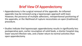 Brief View Of Appendectomy
• Appendectomy is the surgical removal of the appendix. An inflamed
appendix may be removed using a laparoscopic approach with laser.
However, the presence of multiple adhesions, retroperitoneal positioning of
the appendix, or the likelihood of rupture necessitates an open (traditional)
procedure.
• Studies indicate that laparoscopic appendectomy results in significantly less
postoperative pain, earlier resumption of solid foods, a shorter hospital stay,
lower wound infection rate, and a faster return to normal activities than
open appendectomy.
 