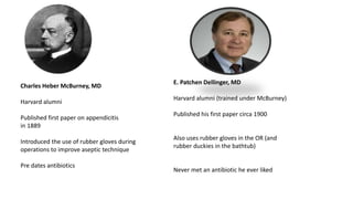 Charles Heber McBurney, MD
Harvard alumni
Published first paper on appendicitis
in 1889
Introduced the use of rubber gloves during
operations to improve aseptic technique
Pre dates antibiotics
E. Patchen Dellinger, MD
Harvard alumni (trained under McBurney)
Published his first paper circa 1900
Also uses rubber gloves in the OR (and
rubber duckies in the bathtub)
Never met an antibiotic he ever liked
 