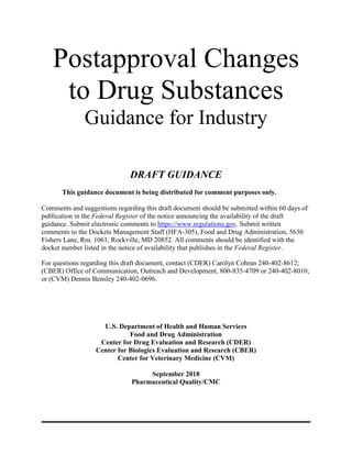 Postapproval Changes
to Drug Substances
Guidance for Industry
DRAFT GUIDANCE
This guidance document is being distributed for comment purposes only.
Comments and suggestions regarding this draft document should be submitted within 60 days of
publication in the Federal Register of the notice announcing the availability of the draft
guidance. Submit electronic comments to https://www.regulations.gov. Submit written
comments to the Dockets Management Staff (HFA-305), Food and Drug Administration, 5630
Fishers Lane, Rm. 1061, Rockville, MD 20852. All comments should be identified with the
docket number listed in the notice of availability that publishes in the Federal Register.
For questions regarding this draft document, contact (CDER) Carolyn Cohran 240-402-8612;
(CBER) Office of Communication, Outreach and Development, 800-835-4709 or 240-402-8010;
or (CVM) Dennis Bensley 240-402-0696.
U.S. Department of Health and Human Services
Food and Drug Administration
Center for Drug Evaluation and Research (CDER)
Center for Biologics Evaluation and Research (CBER)
Center for Veterinary Medicine (CVM)
September 2018
Pharmaceutical Quality/CMC
 