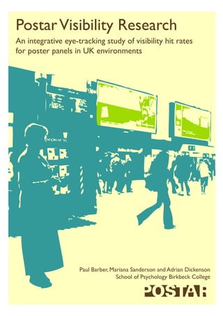 PostarVisibility Research
An integrative eye-tracking study of visibility hit rates
for poster panels in UK environments
Paul Barber, Mariana Sanderson and Adrian Dickenson
School of Psychology Birkbeck College
 