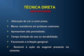  Alteração de cor a curto prazo;Alteração de cor a curto prazo;
 Menor resistência em próteses extensas.Menor resistência em próteses extensas.
 Apresentam alta porosidade;Apresentam alta porosidade;
 Tempo limitado de uso ou durabilidade;Tempo limitado de uso ou durabilidade;
 Favorecem a irritação gengival;Favorecem a irritação gengival;
 Sensível à ação do eugenol presente noSensível à ação do eugenol presente no
cimento;cimento;
TÉCNICA DIRETATÉCNICA DIRETA
DESVANTAGENSDESVANTAGENS
 