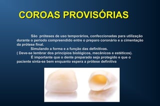 São próteses de uso temporários, confeccionadas para utilização
durante o período compreendido entre o preparo coronário e a cimentação
da prótese final.
Simulando a forma e a função das definitivas.
( Deve-se lembrar dos princípios biológicos, mecânicos e estéticos).
É importante que o dente preparado seja protegido e que o
paciente sinta-se bem enquanto espera a prótese definitiva
COROAS PROVISÓRIASCOROAS PROVISÓRIAS
 