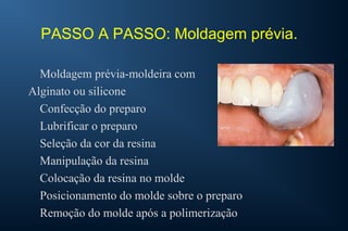 PASSO A PASSO: Moldagem prévia.
Moldagem prévia-moldeira com
Alginato ou silicone
Confecção do preparo
Lubrificar o preparo
Seleção da cor da resina
Manipulação da resina
Colocação da resina no molde
Posicionamento do molde sobre o preparo
Remoção do molde após a polimerização
 