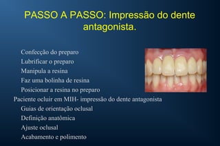 PASSO A PASSO: Impressão do dente
antagonista.
Confecção do preparo
Lubrificar o preparo
Manipula a resina
Faz uma bolinha de resina
Posicionar a resina no preparo
Paciente ocluir em MIH- impressão do dente antagonista
Guias de orientação oclusal
Definição anatômica
Ajuste oclusal
Acabamento e polimento
 
