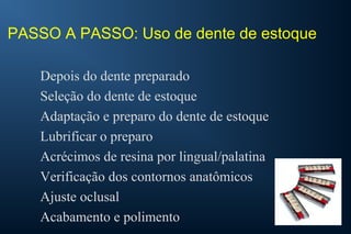PASSO A PASSO: Uso de dente de estoque
Depois do dente preparado
Seleção do dente de estoque
Adaptação e preparo do dente de estoque
Lubrificar o preparo
Acrécimos de resina por lingual/palatina
Verificação dos contornos anatômicos
Ajuste oclusal
Acabamento e polimento
 