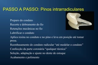 PASSO A PASSO: Pinos intrarradiculares
Preparo do conduto
Recorte e dobramento do fio
Retenções mecânicas no fio
Lubrificar o conduto
Aplica resina no conduto e no pino e leva em posição até tomar
presa.
Reembasamento do conduto radicular “até modelar o conduto”
Confecção da parte coronária “qualquer técnica”
Seleção, adaptação e ajuste no dente de estoque
Acabamento e polimento
 