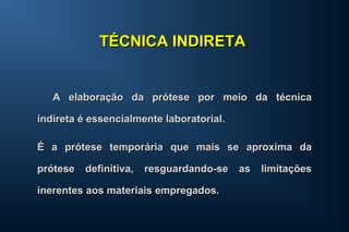 A elaboração da prótese por meio da técnicaA elaboração da prótese por meio da técnica
indireta é essencialmente laboratorial.indireta é essencialmente laboratorial.
É a prótese temporária que mais se aproxima daÉ a prótese temporária que mais se aproxima da
prótese definitiva, resguardando-se as limitaçõesprótese definitiva, resguardando-se as limitações
inerentes aos materiais empregados.inerentes aos materiais empregados.
TÉCNICA INDIRETATÉCNICA INDIRETA
 