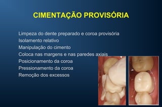 CIMENTAÇÃO PROVISÓRIA
Limpeza do dente preparado e coroa provisória
Isolamento relativo
Manipulação do cimento
Coloca nas margens e nas paredes axiais
Posicionamento da coroa
Pressionamento da coroa
Remoção dos excessos
 