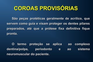 São peças protéticas geralmente de acrílico, queSão peças protéticas geralmente de acrílico, que
servem como guia e visam proteger os dentes pilaresservem como guia e visam proteger os dentes pilares
preparados, até que a prótese fixa definitiva fiquepreparados, até que a prótese fixa definitiva fique
pronta.pronta.
O termo proteção se aplica ao complexoO termo proteção se aplica ao complexo
dentina/polpa, periodonto e ao sistemadentina/polpa, periodonto e ao sistema
neuromuscular do paciente.neuromuscular do paciente.
COROAS PROVISÓRIASCOROAS PROVISÓRIAS
 