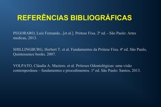 REFERÊNCIAS BIBLIOGRÁFICAS
PEGORARO, Luiz Fernando...[et al.]. Prótese Fixa. 2ª ed. - São Paulo: Artes
medicas, 2013.
SHILLINGBURG, Herbert T. et al. Fundamentos da Prótese Fixa. 4ª ed. São Paulo,
Quintessence books. 2007.
VOLPATO, Cláudia A. Maziero. et al. Próteses Odontológicas: uma visão
contemporânea – fundamentos e procedimentos. 1ª ed. São Paulo: Santos, 2013.
 
