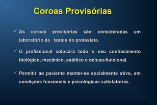  As coroas provisórias são consideradas umAs coroas provisórias são consideradas um
laboratório de testes do protesista.laboratório de testes do protesista.
 O profissional colocará todo o seu conhecimentoO profissional colocará todo o seu conhecimento
biológico, mecânico, estético e ocluso-funcional.biológico, mecânico, estético e ocluso-funcional.
 Permitir ao paciente manter-se socialmente ativo, emPermitir ao paciente manter-se socialmente ativo, em
condições funcionais e psicológicas satisfatórias.condições funcionais e psicológicas satisfatórias.
Coroas ProvisóriasCoroas Provisórias
 