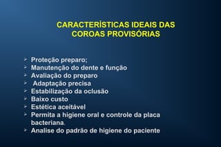 CARACTERÍSTICAS IDEAIS DAS
COROAS PROVISÓRIAS
 Proteção preparo;
 Manutenção do dente e função
 Avaliação do preparo
 Adaptação precisa
 Estabilização da oclusão
 Baixo custo
 Estética aceitável
 Permita a higiene oral e controle da placa
bacteriana.
 Analise do padrão de higiene do paciente
 
