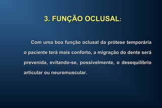 Com uma boa função oclusal da prótese temporáriaCom uma boa função oclusal da prótese temporária
o paciente terá mais conforto, a migração do dente seráo paciente terá mais conforto, a migração do dente será
prevenida, evitando-se, possivelmente, o desequilíbrioprevenida, evitando-se, possivelmente, o desequilíbrio
articular ou neuromuscular.articular ou neuromuscular.
3. FUNÇÃO OCLUSAL3. FUNÇÃO OCLUSAL::
 