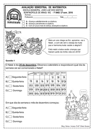 Questão 1
O Natal é dia 25 de dezembro.Observe o calendário e respondaem qual dia da
semana vai ser comemorado o Natal?
A) Segunda-feira
B) Quinta-feira
C) Sexta-feira
D) Domingo
Em que dia da semana o mês de dezembro começou:
A) Segunda-feira
B) Quinta-feira
C) Sexta-feira
D) Domingo
AVALIAÇÃO SEMESTRAL DE MATEMÁTICA
ESCOLA MUNICIPAL JOÃO LUIZ DOS SANTOS
BONFINÓPOLIS DE MINAS- MG - 1º ANO / 2º sem. 2016
Aluno(a):______________________________________________________
Professora:______________________________ Data_____/_____/_____
A – Alcançou satisfatoriamente os objetivos.
B – Alcançou parcialmente os objetivos.
C – Com um pouco mais de esforço, alcançará os objetivos.
Mais um ano chega ao fim, aproxima –se o
Natal , e com ele vem o desejo de muita
paz e harmonia,muita saúde e alegria!!!
Feliz natal a todos vocês crianças que
fizeram parte da minha vida em 2016!
 