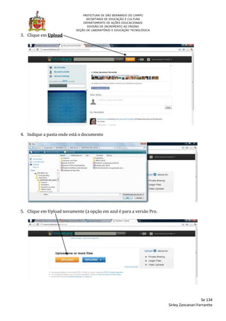 PREFEITURA DE SÃO BERNARDO DO CAMPO
                                 SECRETARIA DE EDUCAÇÃO E CULTURA
                               DEPARTAMENTO DE AÇÕES EDUCACIONAIS
                                  DIVISÃO DE INCREMENTO AO ENSINO
                           SEÇÃO DE LABORATÓRIO E EDUCAÇÃO TECNOLÓGICA

3. Clique em Upload




4. Indique a pasta onde está o documento




5. Clique em Upload novamente (a opção em azul é para a versão Pro.




                                                                                            Se 134
                                                                         Sirley Zancanari Ferrantte
 