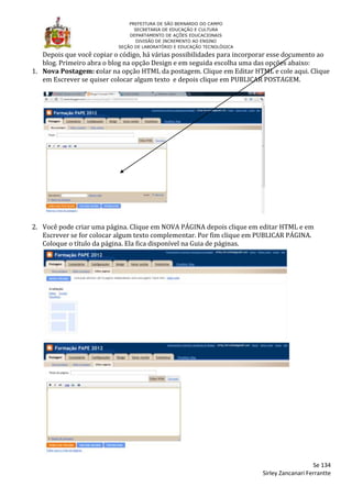 PREFEITURA DE SÃO BERNARDO DO CAMPO
                                 SECRETARIA DE EDUCAÇÃO E CULTURA
                               DEPARTAMENTO DE AÇÕES EDUCACIONAIS
                                  DIVISÃO DE INCREMENTO AO ENSINO
                           SEÇÃO DE LABORATÓRIO E EDUCAÇÃO TECNOLÓGICA

   Depois que você copiar o código, há várias possibilidades para incorporar esse documento ao
   blog. Primeiro abra o blog na opção Design e em seguida escolha uma das opções abaixo:
1. Nova Postagem: colar na opção HTML da postagem. Clique em Editar HTML e cole aqui. Clique
   em Escrever se quiser colocar algum texto e depois clique em PUBLICAR POSTAGEM.




2. Você pode criar uma página. Clique em NOVA PÁGINA depois clique em editar HTML e em
   Escrever se for colocar algum texto complementar. Por fim clique em PUBLICAR PÁGINA.
   Coloque o título da página. Ela fica disponível na Guia de páginas.




                                                                                            Se 134
                                                                         Sirley Zancanari Ferrantte
 