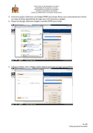 PREFEITURA DE SÃO BERNARDO DO CAMPO
                                   SECRETARIA DE EDUCAÇÃO E CULTURA
                                 DEPARTAMENTO DE AÇÕES EDUCACIONAIS
                                    DIVISÃO DE INCREMENTO AO ENSINO
                             SEÇÃO DE LABORATÓRIO E EDUCAÇÃO TECNOLÓGICA



3. A terceira opção é Adicionar um Gadget HTML Java Script. Nesse caso o documento fica visível
   no corpo do blog, dependendo do lugar que você adicionar o gadget.
4. Clique em Design, Adicionar Gadget e escolha HTML Java Script.




5. Coloque o título, cole o código e Salve. Depois posicione no lugar que preferir.




                                                                                                 Se 134
                                                                              Sirley Zancanari Ferrantte
 