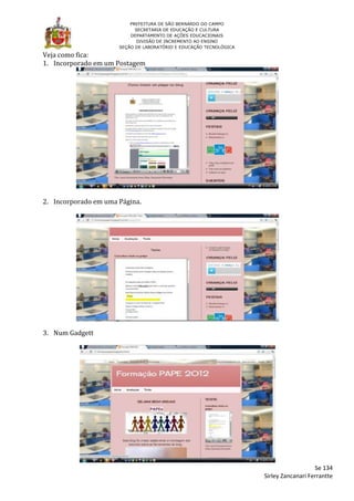 PREFEITURA DE SÃO BERNARDO DO CAMPO
                            SECRETARIA DE EDUCAÇÃO E CULTURA
                          DEPARTAMENTO DE AÇÕES EDUCACIONAIS
                             DIVISÃO DE INCREMENTO AO ENSINO
                      SEÇÃO DE LABORATÓRIO E EDUCAÇÃO TECNOLÓGICA

Veja como fica:
1. Incorporado em um Postagem




2. Incorporado em uma Página.




3. Num Gadgett




                                                                                       Se 134
                                                                    Sirley Zancanari Ferrantte
 