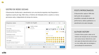 10
O Buzzmonitor facilita todo o atendimento com uma área de respostas mais frequentes e
organiza os posts por tags. Além disso, o histórico de interações entre o usuário e a marca
permanece salvo, independente do tempo da mesma.
GESTÃO DE REDES SOCIAIS
O Buzzmonitor captura 100% dos
dark posts de sua página e
possibilita a extração de dados de
performance, dados qualitativos e o
atendimento de cada interação.
POSTS PATROCINADOS
AUTHOR HISTORY
O Author History ajuda a saber se há
histórico de menções do seu consumidor
com outras marcas. Desta forma, você
será capaz de desenvolver planos de up
ou cross-selling, além de estratégias e
personalização de atendimento.
 