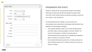 11
Tickets é a função do SAC 2.0 que permite registrar informações
adicionais aos posts que não são encontradas nas redes sociais,
como CPF, e-mail, número interno do cliente na empresa, número de
uma compra, conta corrente, etc.
Um ticket pode funcionar, também, como mecanismo de
comunicação entre as áreas dentro da empresa, além de definir itens
específicos do atendimento. Exemplos:
• Uma empresa telefônica pode criar um ticket de atendimento
prioritário todas as vezes que alguém mencionar “Anatel” nos
anúncios do Facebook ou Twitter. Esse ticket pode ser
automaticamente direcionado para um atendimento específico e
gerar um alerta via e-mail para o cliente;
• Uma empresa farmacêutica pode criar um ticket automático de
alta prioridade sempre que um médico mencionar uma de suas
marcas no Twitter.
ATENDIMENTO POR TICKETS
 