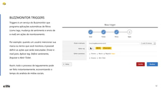 12
Triggers é um serviço do Buzzmonitor que
programa aplicações automáticas de filtros
(como tags, mudança de sentimento e envio de
e-mail) em ações de monitoramento.
Por exemplo: quando um usuário mencionar sua
marca ou termo que você monitora, é possível
definir as ações que serão executadas: Enviar e-
mail para, Aplicar tag, Definir sentimento,
Arquivar e Abrir Ticket.
Assim, todo o processo de tagueamento pode
ser feito instantaneamente, economizando o
tempo do analista de mídias sociais.
BUZZMONITOR TRIGGERS
 